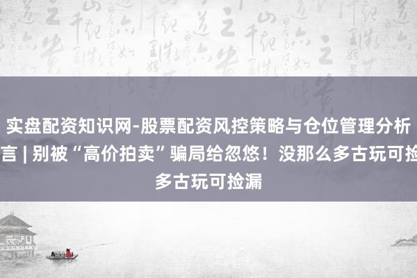 实盘配资知识网-股票配资风控策略与仓位管理分析 微言 | 别被“高价拍卖”骗局给忽悠！没那么多古玩可捡漏