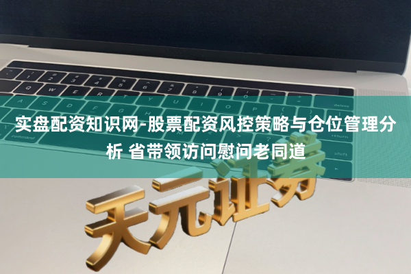 实盘配资知识网-股票配资风控策略与仓位管理分析 省带领访问慰问老同道