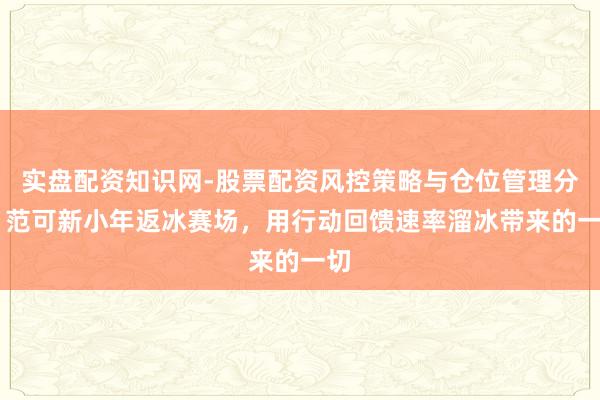 实盘配资知识网-股票配资风控策略与仓位管理分析 范可新小年返冰赛场，用行动回馈速率溜冰带来的一切