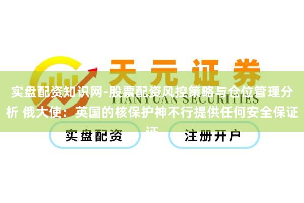 实盘配资知识网-股票配资风控策略与仓位管理分析 俄大使：英国的核保护神不行提供任何安全保证