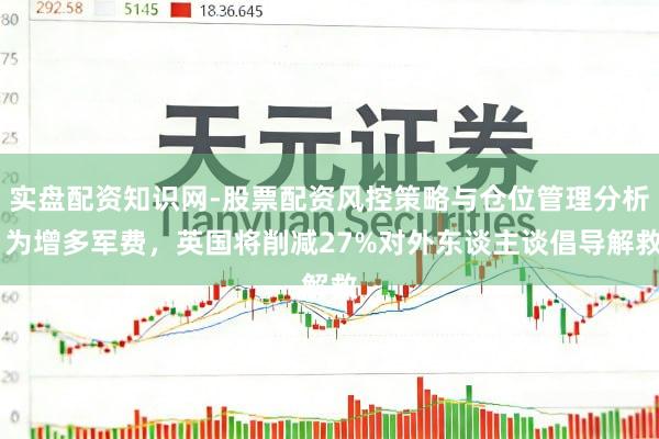 实盘配资知识网-股票配资风控策略与仓位管理分析 为增多军费,英国将削减27%对外东谈主谈倡导解救