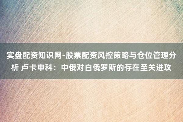 实盘配资知识网-股票配资风控策略与仓位管理分析 卢卡申科:中俄对白俄罗斯的存在至关进攻