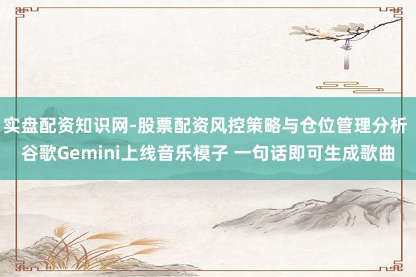 实盘配资知识网-股票配资风控策略与仓位管理分析 谷歌Gemini上线音乐模子 一句话即可生成歌曲