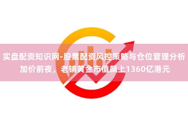 实盘配资知识网-股票配资风控策略与仓位管理分析 加价前夜,老铺黄金市值飙上1360亿港元