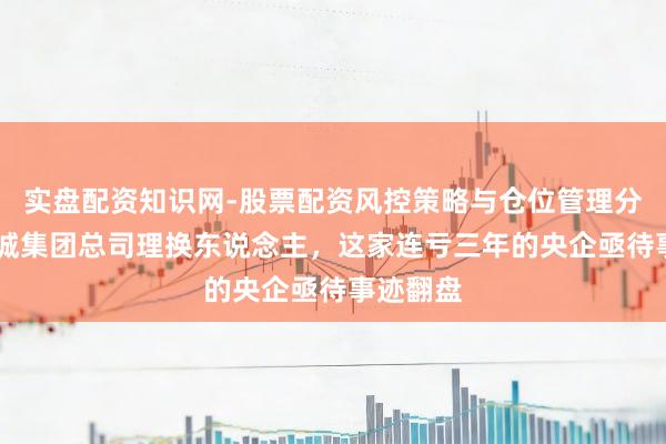 实盘配资知识网-股票配资风控策略与仓位管理分析 华裔城集团总司理换东说念主，这家连亏三年的央企亟待事迹翻盘