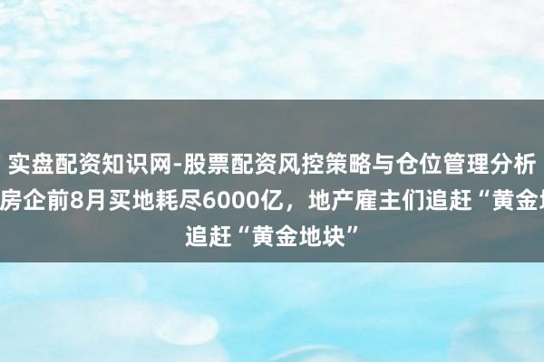 实盘配资知识网-股票配资风控策略与仓位管理分析 百强房企前8月买地耗尽6000亿，地产雇主们追赶“黄金地块”