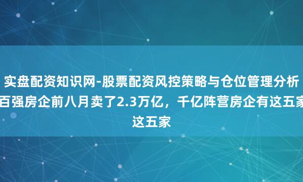 实盘配资知识网-股票配资风控策略与仓位管理分析 百强房企前八月卖了2.3万亿，千亿阵营房企有这五家