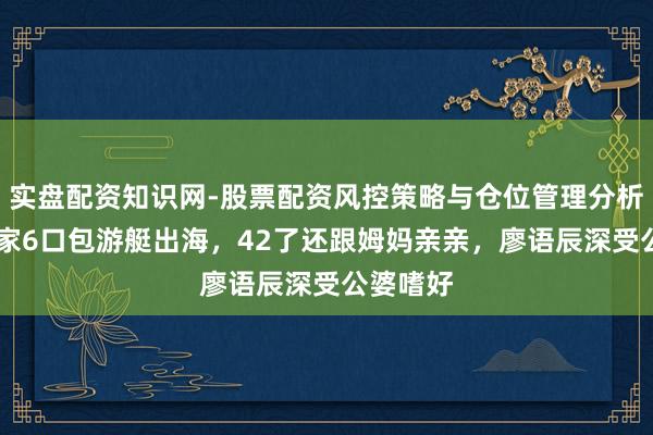 实盘配资知识网-股票配资风控策略与仓位管理分析 苏醒一家6口包游艇出海,42了还跟姆妈亲亲,廖语辰深受公婆嗜好