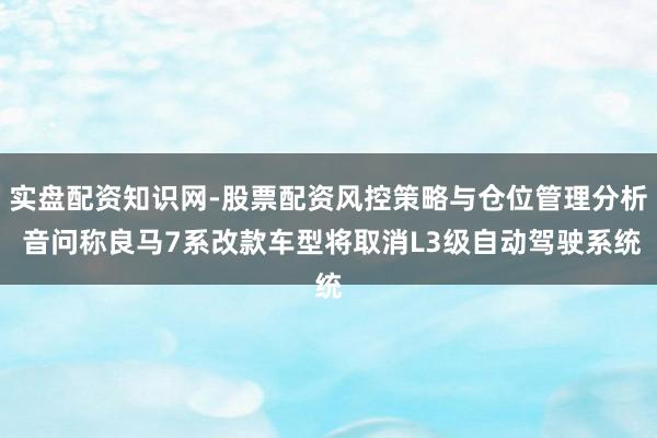 实盘配资知识网-股票配资风控策略与仓位管理分析 音问称良马7系改款车型将取消L3级自动驾驶系统