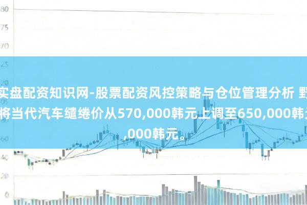 实盘配资知识网-股票配资风控策略与仓位管理分析 野村将当代汽车缱绻价从570,000韩元上调至650,000韩元。