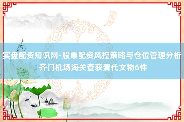 实盘配资知识网-股票配资风控策略与仓位管理分析 齐门机场海关查获清代文物6件