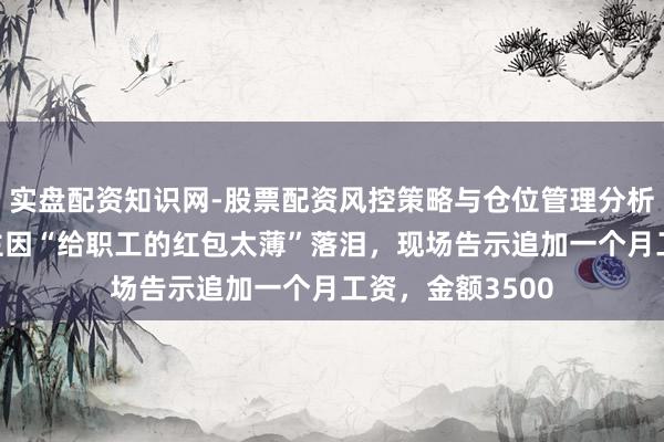 实盘配资知识网-股票配资风控策略与仓位管理分析 河南一企业雇主因“给职工的红包太薄”落泪,现场告示追加一个月工资,金额3500