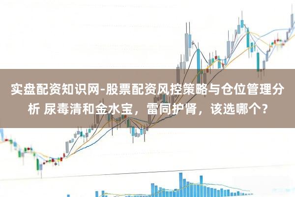 实盘配资知识网-股票配资风控策略与仓位管理分析 尿毒清和金水宝，雷同护肾，该选哪个？