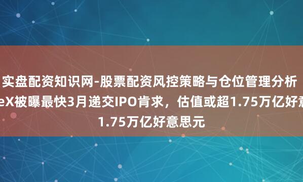 实盘配资知识网-股票配资风控策略与仓位管理分析 SpaceX被曝最快3月递交IPO肯求，估值或超1.75万亿好意思元