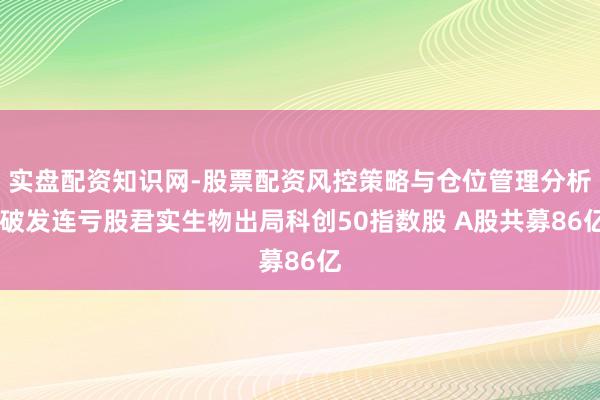 实盘配资知识网-股票配资风控策略与仓位管理分析 破发连亏股君实生物出局科创50指数股 A股共募86亿