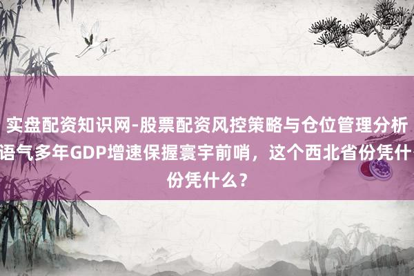 实盘配资知识网-股票配资风控策略与仓位管理分析 一语气多年GDP增速保握寰宇前哨,这个西北省份凭什么?