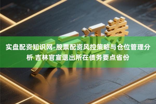 实盘配资知识网-股票配资风控策略与仓位管理分析 吉林官宣退出所在债务要点省份
