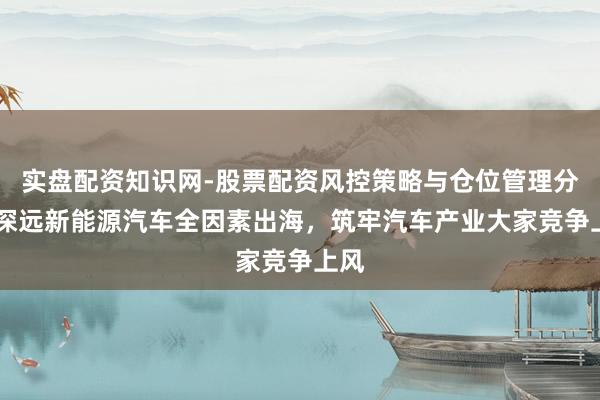 实盘配资知识网-股票配资风控策略与仓位管理分析 深远新能源汽车全因素出海，筑牢汽车产业大家竞争上风