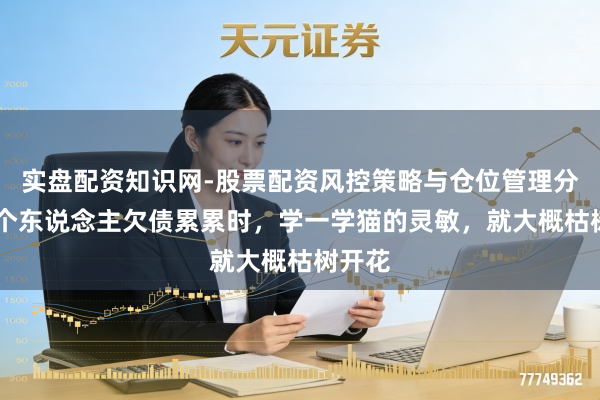 实盘配资知识网-股票配资风控策略与仓位管理分析 一个东说念主欠债累累时,学一学猫的灵敏,就大概枯树开花