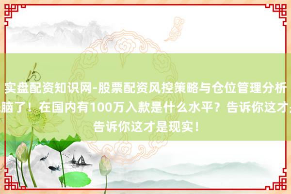 实盘配资知识网-股票配资风控策略与仓位管理分析 别被洗脑了!在国内有100万入款是什么水平?告诉你这才是现实!