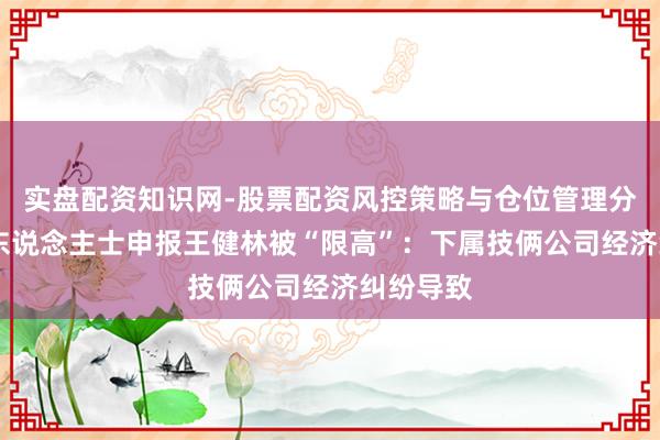 实盘配资知识网-股票配资风控策略与仓位管理分析 知情东说念主士申报王健林被“限高”:下属技俩公司经济纠纷导致