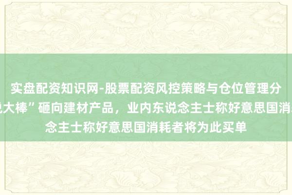 实盘配资知识网-股票配资风控策略与仓位管理分析 特朗普“关税大棒”砸向建材产品,业内东说念主士称好意思国消耗者将为此买单