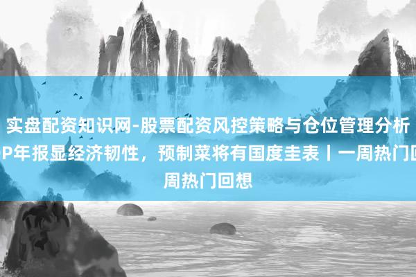 实盘配资知识网-股票配资风控策略与仓位管理分析 GDP年报显经济韧性，预制菜将有国度圭表丨一周热门回想
