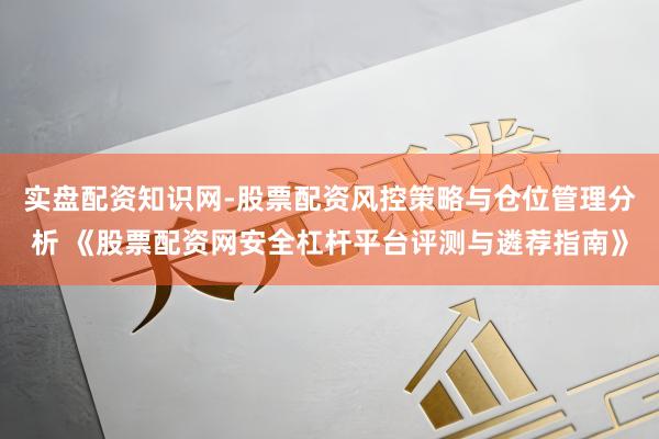 实盘配资知识网-股票配资风控策略与仓位管理分析 《股票配资网安全杠杆平台评测与遴荐指南》