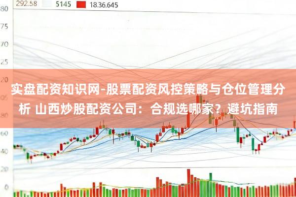 实盘配资知识网-股票配资风控策略与仓位管理分析 山西炒股配资公司：合规选哪家？避坑指南