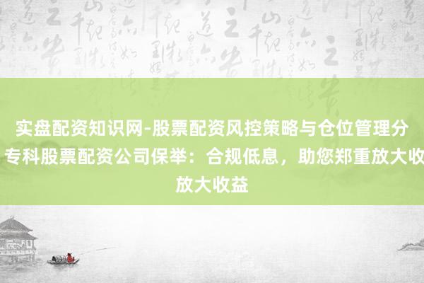 实盘配资知识网-股票配资风控策略与仓位管理分析 专科股票配资公司保举：合规低息，助您郑重放大收益