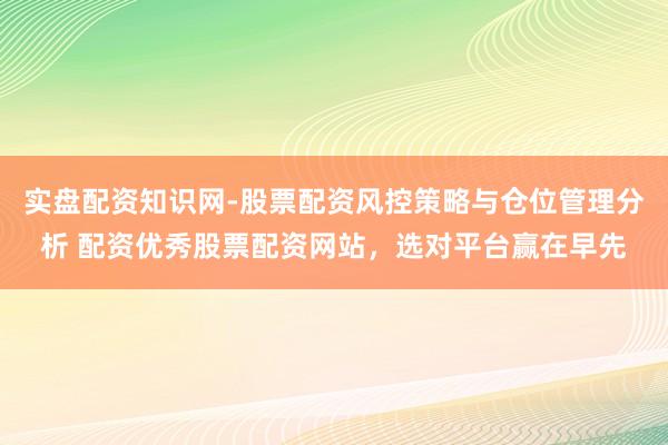 实盘配资知识网-股票配资风控策略与仓位管理分析 配资优秀股票配资网站，选对平台赢在早先