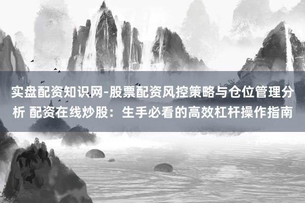 实盘配资知识网-股票配资风控策略与仓位管理分析 配资在线炒股：生手必看的高效杠杆操作指南