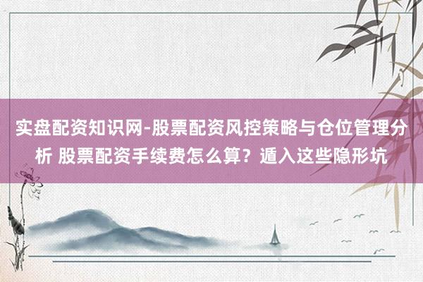 实盘配资知识网-股票配资风控策略与仓位管理分析 股票配资手续费怎么算？遁入这些隐形坑
