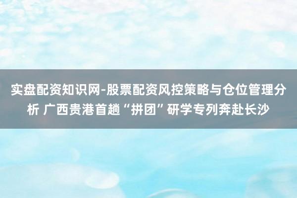 实盘配资知识网-股票配资风控策略与仓位管理分析 广西贵港首趟“拼团”研学专列奔赴长沙