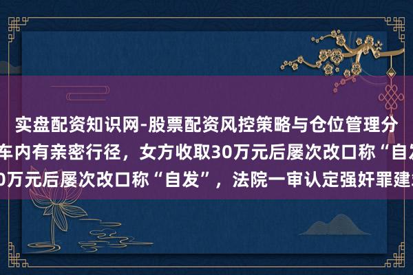 实盘配资知识网-股票配资风控策略与仓位管理分析 性侵迷局：两边在车内有亲密行径，女方收取30万元后屡次改口称“自发”，法院一审认定强奸罪建筑