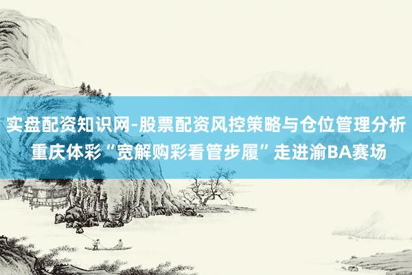 实盘配资知识网-股票配资风控策略与仓位管理分析 重庆体彩“宽解购彩看管步履”走进渝BA赛场