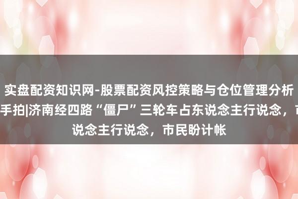 实盘配资知识网-股票配资风控策略与仓位管理分析 谍报站·唾手拍|济南经四路“僵尸”三轮车占东说念主行说念，市民盼计帐