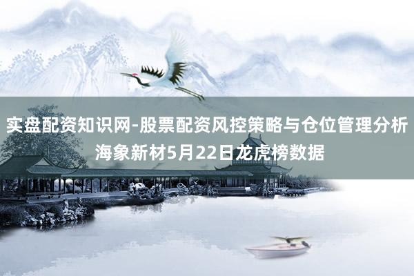 实盘配资知识网-股票配资风控策略与仓位管理分析 海象新材5月22日龙虎榜数据
