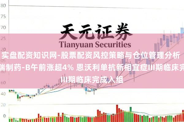 实盘配资知识网-股票配资风控策略与仓位管理分析 康宁杰瑞制药-B午前涨超4% 恩沃利单抗新相宜症III期临床完成入组