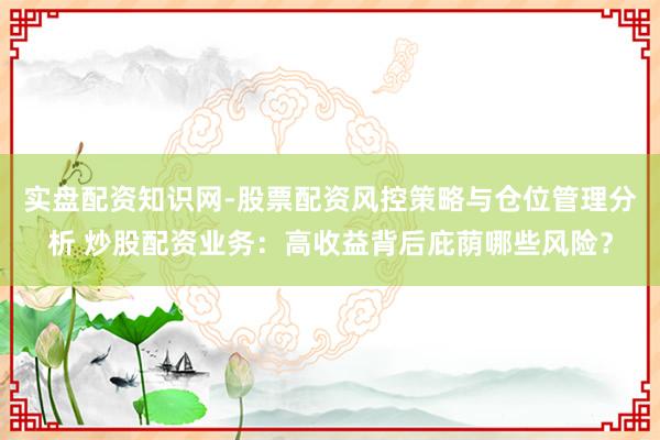 实盘配资知识网-股票配资风控策略与仓位管理分析 炒股配资业务:高收益背后庇荫哪些风险?