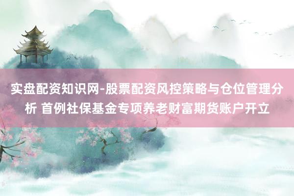 实盘配资知识网-股票配资风控策略与仓位管理分析 首例社保基金专项养老财富期货账户开立