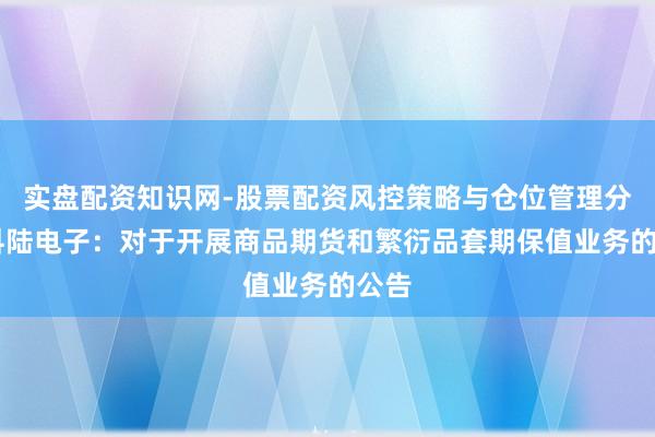 实盘配资知识网-股票配资风控策略与仓位管理分析 科陆电子：对于开展商品期货和繁衍品套期保值业务的公告