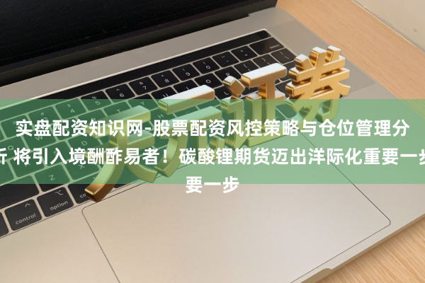 实盘配资知识网-股票配资风控策略与仓位管理分析 将引入境酬酢易者！碳酸锂期货迈出洋际化重要一步