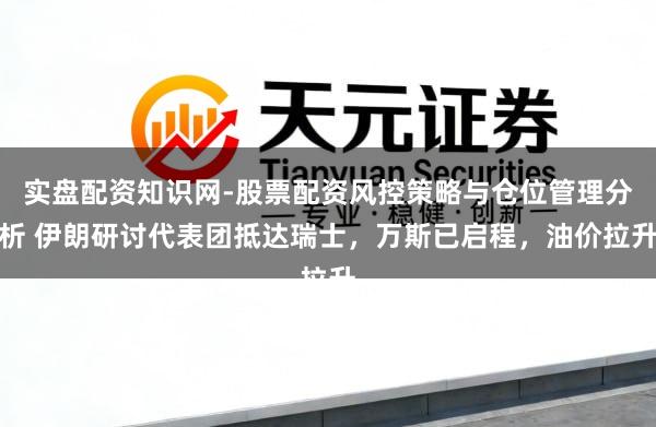 实盘配资知识网-股票配资风控策略与仓位管理分析 伊朗研讨代表团抵达瑞士，万斯已启程，油价拉升
