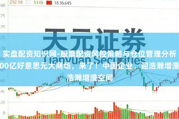 实盘配资知识网-股票配资风控策略与仓位管理分析 超600亿好意思元大商场，来了！中国企业，迎浩瀚增漫空间