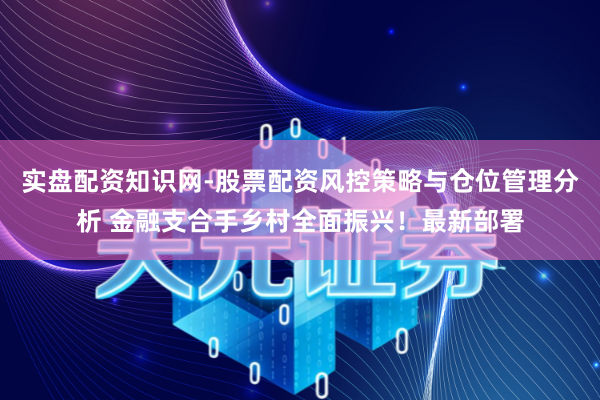 实盘配资知识网-股票配资风控策略与仓位管理分析 金融支合手乡村全面振兴！最新部署