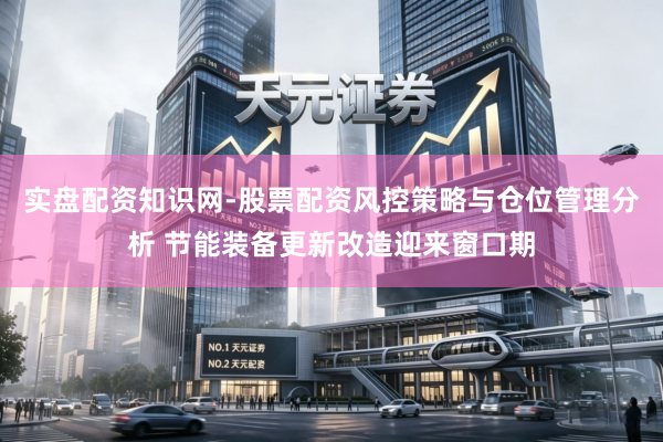 实盘配资知识网-股票配资风控策略与仓位管理分析 节能装备更新改造迎来窗口期