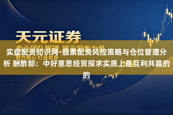 实盘配资知识网-股票配资风控策略与仓位管理分析 酬酢部：中好意思经贸探求实质上是互利共赢的