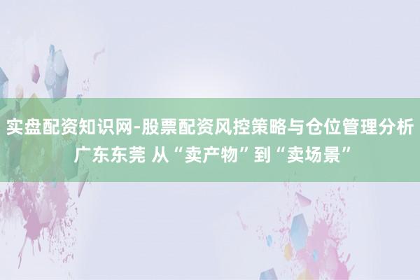 实盘配资知识网-股票配资风控策略与仓位管理分析 广东东莞 从“卖产物”到“卖场景”