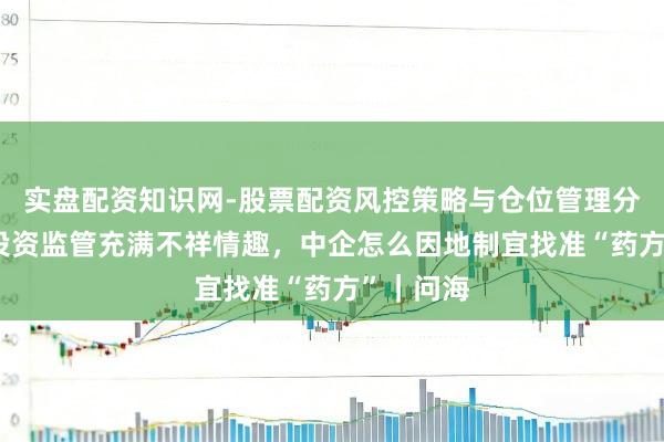 实盘配资知识网-股票配资风控策略与仓位管理分析 外商投资监管充满不祥情趣，中企怎么因地制宜找准“药方”｜问海